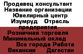 Продавец-консультант › Название организации ­ Ювелирный центр Изумруд › Отрасль предприятия ­ Розничная торговля › Минимальный оклад ­ 25 000 - Все города Работа » Вакансии   . Дагестан респ.,Дагестанские Огни г.